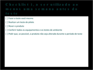 Checklist 1, a ser utilizado ao menos uma semana antes do teste [  ] Fazer o teste você mesmo [  ] Realizar um teste de piloto [  ] Rever o produto [  ] Conferir todos os equipamentos e os testes de ambiente [  ] Pedir que, se possível, o produto não seja alterado durante o período de teste 