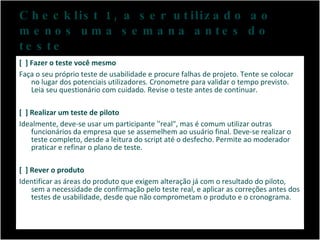 Checklist 1, a ser utilizado ao menos uma semana antes do teste [  ] Fazer o teste você mesmo Faça o seu próprio teste de usabilidade e procure falhas de projeto. Tente se colocar no lugar dos potenciais utilizadores. Cronometre para validar o tempo previsto. Leia seu questionário com cuidado. Revise o teste antes de continuar. [  ] Realizar um teste de piloto Idealmente, deve-se usar um participante ''real", mas é comum utilizar outras funcionários da empresa que se assemelhem ao usuário final. Deve-se realizar o teste completo, desde a leitura do script até o desfecho. Permite ao moderador praticar e refinar o plano de teste. [  ] Rever o produto Identificar as áreas do produto que exigem alteração já com o resultado do piloto, sem a necessidade de confirmação pelo teste real, e aplicar as correções antes dos testes de usabilidade, desde que não comprometam o produto e o cronograma. 