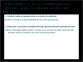 Checklist 1, a ser utilizado ao menos uma semana antes do teste [  ] Conferir todos os equipamentos e os testes de ambiente Verificar o estado e a disponibilidade da sala e do equipamento.  [  ] Pedir que, se possível, o produto não seja alterado durante o período de teste Todas as alterações podem afetar a tarefas ou os cenários de teste. Caso não seja possível, pode-se trabalhar com uma versão do produto. 