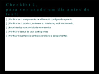 Checklist 2,  para ser usado um dia antes do teste [  ] Verificar se o equipamento de vídeo está configurado e pronto [  ] Verificar se o produto, software ou hardware, está funcionando [  ] Reunir todos os materiais de teste escrito [  ] Verificar o status de seus participantes [  ] Verificar novamente o ambiente de teste e equipamentos 