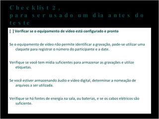 Checklist 2,  para ser usado um dia antes do teste [  ] Verificar se o equipamento de vídeo está configurado e pronto Se o equipamento de vídeo não permite identificar a gravação, pode-se utilizar uma claquete para registrar o número do participante e a date.  Verifique se você tem mídia suficientes para armazenar as gravações e utilize etiquetas. Se você estiver armazenando áudio e vídeo digital, determinar a nomeação de arquivos a ser utilizada.  Verifique se há fontes de energia na sala, ou baterias, e se os cabos elétricos são suficiente.  