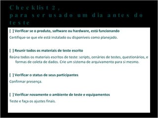 Checklist 2,  para ser usado um dia antes do teste [  ] Verificar se o produto, software ou hardware, está funcionando Certifique-se que ele está instalado ou disponíveis como planejado. [  ] Reunir todos os materiais de teste escrito Reúna todos os materiais escritos de teste: scripts, cenários de testes, questionários, e formas de coleta de dados. Crie um sistema de arquivamento para si mesmo. [  ] Verificar o status de seus participantes Confirmar presença. [  ] Verificar novamente o ambiente de teste e equipamentos Teste e faça os ajustes finais. 