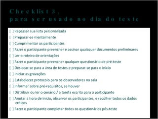 Checklist 3,  para ser usado no dia do teste [  ] Repassar sua lista personalizada [  ] Preparar-se mentalmente [  ] Cumprimentar os participantes [  ] Fazer o participante preencher e assinar quaisquer documentos preliminares [  ] Ler o roteiro de orientações [  ] Fazer o participante preencher qualquer questionário de pré-teste [  ] Deslocar-se para a área de testes e preparar-se para o início [  ] Iniciar as gravações [  ] Estabelecer protocolo para os observadores na sala [  ] Informar sobre pré-requisitos, se houver [  ] Distribuir ou ler o cenário / a tarefa escrita para o participante [  ] Anotar a hora de início, observar os participantes, e recolher todos os dados críticos [  ] Fazer o participante completar todos os questionários pós-teste 