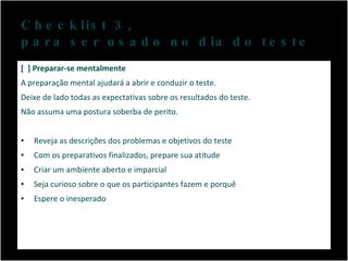 Checklist 3,  para ser usado no dia do teste [  ] Preparar-se mentalmente A preparação mental ajudará a abrir e conduzir o teste.  Deixe de lado todas as expectativas sobre os resultados do teste.  Não assuma uma postura soberba de perito. Reveja as descrições dos problemas e objetivos do teste Com os preparativos finalizados, prepare sua atitude Criar um ambiente aberto e imparcial Seja curioso sobre o que os participantes fazem e porquê Espere o inesperado 