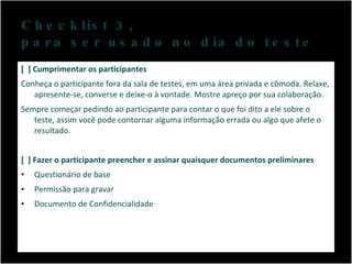 Checklist 3,  para ser usado no dia do teste [  ] Cumprimentar os participantes Conheça o participante fora da sala de testes, em uma área privada e cômoda. Relaxe, apresente-se, converse e deixe-o à vontade. Mostre apreço por sua colaboração. Sempre começar pedindo ao participante para contar o que foi dito a ele sobre o teste, assim você pode contornar alguma informação errada ou algo que afete o resultado. [  ] Fazer o participante preencher e assinar quaisquer documentos preliminares Questionário de base Permissão para gravar Documento de Confidencialidade 