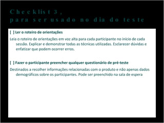 Checklist 3,  para ser usado no dia do teste [  ] Ler o roteiro de orientações Leia o roteiro de orientações em voz alta para cada participante no início de cada sessão. Explicar e demonstrar todas as técnicas utilizadas. Esclarecer dúvidas e enfatizar que podem ocorrer erros.  [  ] Fazer o participante preencher qualquer questionário de pré-teste Destinados a recolher informações relacionadas com o produto e não apenas dados demográficos sobre os participantes. Pode ser preenchido na sala de espera  