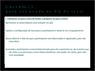 Checklist 3,  para ser usado no dia do teste [  ] Deslocar-se para a área de testes e preparar-se para o início Apresentar os observadores caso estejam na sala.  Explicar a configuração do local para o participante e deixá-lo ver o equipamento. Nunca abstrair o fato de que o participante será observados e registrados, pois não seria ético.  Acomode o participante no local determinado para ele e posicione-se, de maneira que ele sinta a sua presença a uma relativa distância, sem poder ver vocês, para não criar ansiedade. 