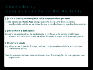 Checklist 3,  para ser usado no dia do teste [  ] Fazer o participante completar todos os questionários pós-teste Tendo concluído o teste, faça uma pausa curta e sem uma discussão mais aprofundada solicite ao participante que preencha todos os questionários escritos. [  ] Discutir com o participante Examine os questionários do participante e verifique se há outros problemas a abordar. Percorra suas notas para identificar pontos que você queria perguntar. [  ] Encerrar a sessão Agradeça ao participante, forneça qualquer remuneração ou brinde, e mostre ao participante a saída.  Solicite aos observadores para apontarem fazer 3 observações do que julgaram mais importante. 