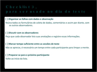 Checklist 3,  para ser usado no dia do teste [  ] Organizar as folhas com dados e observação Reúna todos os formulários de coleta de dados, comentários e assim por diante, com os outros observadores. [  ] Discutir com os observadores Peça que cada observador leia suas anotações e registre essas informações. [  ] Marcar tempo suficiente entre as sessões de teste Não se apresse, é necessário um tempo entre cada participante para limpar a mente. [  ] Preparar-se para o próximo participante Volte ao início da lista. 
