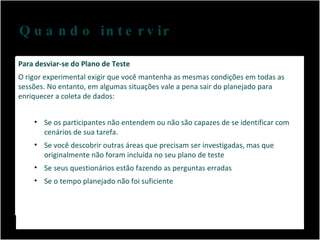 Quando intervir Não se apresse, você precisa de um tempo entre cada participante para limpar sua mente. Para desviar-se do Plano de Teste  O rigor experimental exigir que você mantenha as mesmas condições em todas as sessões. No entanto, em algumas situações vale a pena sair do planejado para enriquecer a coleta de dados: Se os participantes não entendem ou não são capazes de se identificar com cenários de sua tarefa. Se você descobrir outras áreas que precisam ser investigadas, mas que originalmente não foram incluída no seu plano de teste Se seus questionários estão fazendo as perguntas erradas Se o tempo planejado não foi suficiente 