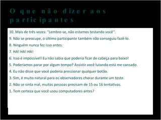 O que não dizer aos participantes Não se apresse, você precisa de um tempo entre cada participante para limpar sua mente. 10. Mais de três vezes: "Lembre-se, não estamos testando você''. 9. Não se preocupe, o último participante também não conseguiu fazê-lo. 8. Ninguém nunca fez isso antes. 7. HA! HA! HA! 6. Isso é impossível! Eu não sabia que poderia ficar de cabeça para baixo! 5. Poderíamos parar por algum tempo? Assistir você lutando está me cansado. 4. Eu não disse que você poderia pressionar qualquer botão. 3. Sim, é muito natural para os observadores chorar durante um teste. 2. Não se sinta mal, muitas pessoas precisam de 15 ou 16 tentativas. 1. Tem certeza que você usou computadores antes? 