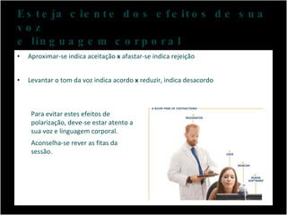 Esteja ciente dos efeitos de sua voz e linguagem corporal Aproximar-se indica aceitação  x  afastar-se indica rejeição Levantar o tom da voz indica acordo  x  reduzir, indica desacordo Para evitar estes efeitos de polarização, deve-se estar atento a sua voz e linguagem corporal.  Aconselha-se rever as fitas da sessão. 