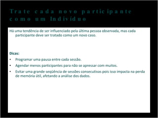 Trate cada novo participante  como um Indivíduo Há uma tendência de ser influenciado pela última pessoa observada, mas cada participante deve ser tratado como um novo caso. Dicas: Programar uma pausa entre cada sessão. Agendar menos participantes para não se apressar com muitos. Evitar uma grande seqüência de sessões consecutivas pois isso impacta na perda de memória útil, afetando a análise dos dados. 
