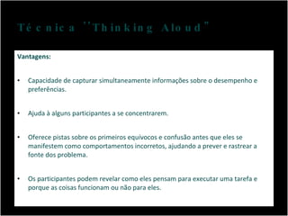 Técnica ''Thinking Aloud" Vantagens: Capacidade de capturar simultaneamente informações sobre o desempenho e preferências. Ajuda à alguns participantes a se concentrarem. Oferece pistas sobre os primeiros equívocos e confusão antes que eles se manifestem como comportamentos incorretos, ajudando a prever e rastrear a fonte dos problema. Os participantes podem revelar como eles pensam para executar uma tarefa e porque as coisas funcionam ou não para eles. 