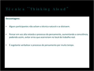 Técnica ''Thinking Aloud" Desvantagens: Alguns participantes não acham a técnica natural e se distraem. Pensar em voz alta retarda o processo do pensamento, aumentando a consciência, podendo assim, evitar erros que ocorreriam no local de trabalho real. É esgotante verbalizar o processo de pensamento por muito tempo. 