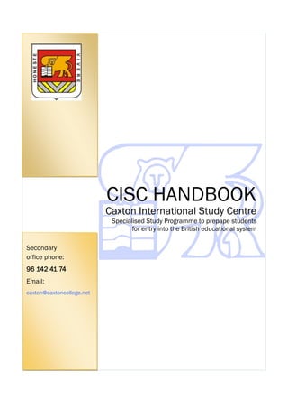 CISC HANDBOOK

Caxton International Study Centre
Specialised Study Programme to prepape students
for entry into the British educational system
Secondary
office phone:
96 142 41 74
Email:
caxton@caxtoncollege.net

CISC Handbook 2013-14

 