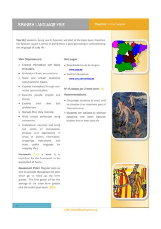 SPANISH LANGUAGE Y9-E

Teacher: Inma Gaspar

Year 9-E students, being new to Spanish, will start at the basic level, therefore
the Spanish taught is aimed at giving them a good grounding in understanding
the language of daily life

Main Objectives are:

Web pages:

 Express themselves with Basic
languages.

 Real Academia de la Lengua:

 Understand basic enunciations.

 Instituto Cervantes:

 Make and answer questions
about personal topics.
 Express themselves through nonverbal communication.
 Describe people, objects and
places.
 Express
their
preferences.

likes

and

 Manage their daily routines.
 Write simple sentences using
connectors.

www.rae.es
www.cvc.cervantes.es

Nº of classes per 2-week cycle : 10
Recommendations:
 Encourage students to read, and
to consider it an important part of
their education.
 Students are advised to practice
speaking with other Spanish
student and in their daily life

 Understand, interpret and bring
out points of discussions,
phrases and expressions in
areas of priority information,
shoppings instructions. and
other useful language for
everyday life.)
Homework: Once a week. It is
important for the homework to be
supervised at home.
Assessment Policy: Regular tests as
well as projects throughout the year
which go to make up the term
grades. The final grade will be the
average of the three term grades
plus the end of year exam (30%).

9
CISC Handbook 2013-14

 