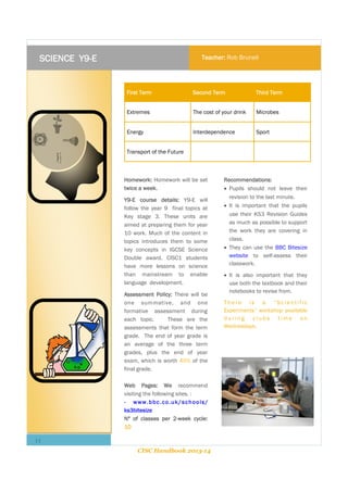 SCIENCE Y9-E

Teacher: Rob Brunell

First Term

Second Term

Third Term

Extremes

The cost of your drink

Microbes

Energy

Interdependence

Sport

Transport of the Future

Homework: Homework will be set
twice a week.
Y9-E course details: Y9-E will
follow the year 9 final topics at
Key stage 3. These units are
aimed at preparing them for year
10 work. Much of the content in
topics introduces them to some
key concepts in IGCSE Science
Double award. CISC1 students
have more lessons on science
than mainstream to enable
language development.
Assessment Policy: There will be
one summative, and one
formative assessment during
each topic.
These are the
assessments that form the term
grade. The end of year grade is
an average of the three term
grades, plus the end of year
exam, which is worth 40% of the
final grade.
Web Pages: We recommend
visiting the following sites. :
- www.bbc.co.uk/schools/
ks3bitesize
Nº of classes per 2-week cycle:
10

11
CISC Handbook 2013-14

Recommendations:
 Pupils should not leave their
revision to the last minute.
 It is important that the pupils
use their KS3 Revision Guides
as much as possible to support
the work they are covering in
class.
 They can use the BBC Bitesize
website to self-assess their
classwork.
 It is also important that they
use both the textbook and their
notebooks to revise from.
There is a “Scientific
Experiments” workshop available
during clubs time on
Wednesdays.

 