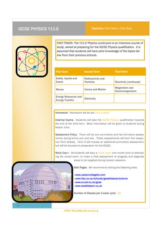 IGCSE PHYSICS Y11-E

Teachers: Clive Mann, Kyle Ryan

FAST-TRACK: The Y11-E Physics curriculum is an intensive course of
study, aimed at preparing for the IGCSE Physics qualification. It is
assumed that students will have prior knowledge of the topics below from their previous schools.

First Term

Second Term

Third Term

Solids, liquids and
Gases

Radioactivity and
Particles

Electricity (continued)

Waves

Forces and Motion

Energy Resources and
Energy Transfer

Electricity

Magnetism and
Electromagnetism

Homework: Homework will be set once a week.
External Exams: Students will take the IGCSE Physics qualification towards
the end of the third term. More information will be given to students during
lesson- time.
Assessment Policy: There will be one summative and two formative assessments during terms one and two. These assessments will form the respective Term Grades. Term 3 will include an additional summative assessment,
but will be focused on preparation for the IGCSE.
Mock Exam: All students will take a mock exam one month prior to attempting the actual exam, to make a final assessment of progress and diagnose
areas to be targeted during revision sessions.
Web Pages: We recommend visiting the following sites:
- www.caxtoncollegetic.com
- www.bbc.co.uk/schools/gcsebitesize/science
- www.s-cool-co.uk/gcse
- www.doddlelearn.co.uk
Number of Classes per 2-week cycle: 11

12
CISC Handbook 2013-14

 