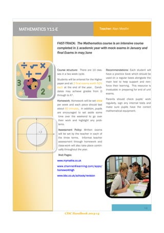 MATHEMATICS Y11-E

Teacher: Alan Mesfin

FAST-TRACK: The Mathematics course is an intensive course
completed in 1 academic year with mock exams in January and
final Exams in may/June

Course structure: There are 10 classes in a two week cycle.
Students will be entered for the Higher
paper and sit 2 final exams worth 50%
each at the end of the year. Candidates may achieve grades from D
through to A*.
Homework: Homework will be set once
per week and each piece should last
about 60 minutes. In addition, pupils
are encouraged to set aside some
time over the weekend to go over
their work and highlight any problems.

Recommendations: Each student will
have a practice book which should be
used on a regular basis alongside the
main text to help support and reinforce their learning. This resource is
invaluable in preparing for end of unit
exams.
Parents should check pupils’ work
regularly, sign any internal tests and
make sure pupils have the correct
mathematical equipment.

Assessment Policy: Written exams
will be set by the teacher in each of
the three terms. Informal teacher
assessment through homework and
class-work will also take place continually throughout the year.
Web Pages:
www.mymaths.co.uk
www.channel4learning.com/apps/
homeworkhigh
www.bbc.co.uk/schools/revision

14
CISC Handbook 2013-14

 