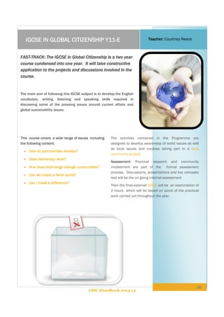 IGCSE IN GLOBAL CITIZENSHIP Y11-E

Teacher: Courtney Reece

FAST-TRACK: The IGCSE in Global Citizenship Is a two year
course condensed into one year. It will take constructive
application to the projects and discussions involved in the
course.

The main aim of following this IGCSE subject is to develop the English
vocabulary, writing, listening and speaking skills required in
discussing some of the pressing issues around current affairs and
global sustainability issues.

This course covers a wide range of issues including
the following content:
 How do communities develop?
 Does democracy work?
 How does technology change communities?
 Can we create a fairer world?
 Can I make a difference?

The activities contained in the Programme are
designed to develop awareness of world issues as well
as local issues and involves taking part in a local
community project.
Assessment: Practical research and community
involvement are part of the formal assessment
process. Discussions, presentations and key concepts
test will be the on going internal assessment
Then the final external IGCSE will be an examination of
2 hours which will be based on some of the practical
work carried out throughout the year.

CISC Handbook 2013-14

16

 