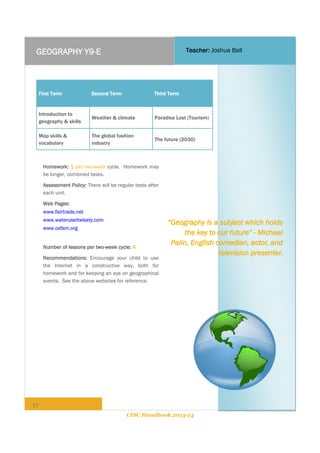 Teacher: Joshua Ball

GEOGRAPHY Y9-E

First Term

Second Term

Third Term

Introduction to
geography & skills

Weather & climate

Paradise Lost (Tourism)

Map skills &
vocabulary

The global fashion
industry

The future (2030)

Homework: 1 per two-week cycle. Homework may
be longer, combined tasks.
Assessment Policy: There will be regular tests after
each unit.
Web Pages:
www.fairtrade.net
www.wateruseitwisely.com
www.oxfam.org
Number of lessons per two-week cycle: 4
Recommendations: Encourage your child to use
the Internet in a constructive way, both for
homework and for keeping an eye on geographical
events. See the above websites for reference.

“Geography is a subject which holds
the key to our future” - Michael
Palin, English comedian, actor, and
television presenter.

17
CISC Handbook 2013-14

 