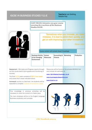 Teacher:s Les Golding,
Natalie Kay

IGCSE IN BUSINESS STUDIES Y11-E

FAST-TRACK: Intensive one year course
covering the 5 sections of the Business
Studies IGCSE.

“Sometimes when you innovate, you make
mistakes. It is best to admit them quickly, and
get on with improving your other innovations”.
- Steve Jobs
Course content will include these 5 headings:
Business Activity Human
& the Changing Resources
Environment

Assessment: Mini-tests and Progress reports throughout the course lead to term grades and monitoring of
success.
The final IGCSE exam consists of ONE 2 hour paper
and covers the 5 areas indicated above.
Homework: as this is a fast-track the students will be
expected to complete 2 pieces of homework a week.

Accounting & Marketing
Finance

Production

Resources will be found on the schools MOODLE link
and include the web-sites of:
www. bbc-bitesize/business .co.uk
www.businessstudiesonline.com
www.bized.co.uk

Prior knowledge in previous schooling will be
necessary to cover the content at a faster pace.
The main emphasis will be on the English Language
Business vocabulary and concepts

21
CISC Handbook 2013-14

 