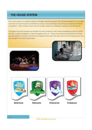 THE HOUSE SYSTEM
The house system is a tradional feature of English speaking schools. The school is divided into a number
of houses and each student is divdied into a house, thus providing a focus for group loyalty and friendly
competition. Here at Caxton there are four houses, Adventure, Endeavour, Discovery and Endurance.
Throughout the year students are divided into their houses for inter house comptetitions such as, althletics day, a poetry comptetion, a swimming gala and so on. Points are awards to individuals for winning
and particpation in events. The points are totalled at the end of the year where the winning house is crowned and given the inter-house trophy.

Adventure

23

Discovery

Endurance

CISC Handbook 2013-14

Endeavour

 
