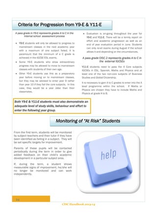 Criteria for Progression from Y9-E & Y11-E
A pass grade in Y9-E represents grades A to C in the
internal school assessment process
 Y9-E students will only be allowed to progress to
mainstream classes in the next academic year
with a maximum of one subject failed. It is
paramount that the minimum of a C grade is
achieved in the IGCSE ESL exams.
 Some Y9-E students who show extraordinary
progress may be allowed to move to mainstream
classes with students of their own age.
 Other Y9-E students use this as a preparatory
year before moving on to mainstream classes,
but they may be advised to enter year 9 rather
than year 10 if they fail the core subjects. In this
case, they would be a year older than their
classmates.

 Evaluation is on-going throughout the year for
Y9-E and Y11-E. There will be a termly report on
effort and academic progression as well as an
end of year evaluation period in June. Students
can only re-sit exams during August if the school
allows it and depending on the circumstances.

A pass grade CISC 2 represents grades A to C in
the external IGCSEs
Y11-E students need to pass the 4 Core subjects
IGCSEs in ESL, Spanish, Maths and Physics and at
least one of the two non-core subjects of Business
Studies and Global Citizenship.
It is necessary to gain A to C grades to enter into the A
level programme within the school. If Maths or
Physics are chosen they have to include Maths and
Physics at grade A to B.

Both Y9-E & Y11-E students must also demonstrate an
adequate level of study skills, behaviour and effort to
enter the following year group.

Monitoring of “At Risk” Students
From the first term, students will be monitored
by subject teachers and their tutor if they have
been identified as failing in a subject. They will
be set specific targets for improvement.
Parents of these pupils will be contacted
periodically during the term in order to give
added feedback on their child’s academic
development in a particular subject area.
If, during the term, a student shows
measurable signs of improvement, he/she will
no longer be monitored and can work
independently.

24
CISC Handbook 2013-14

 