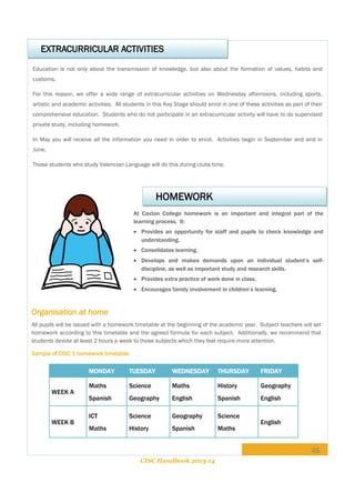 EXTRACURRICULAR ACTIVITIES
Education is not only about the transmission of knowledge, but also about the formation of values, habits and
customs.
For this reason, we offer a wide range of extracurricular activities on Wednesday afternoons, including sports,
artistic and academic activities. All students in this Key Stage should enrol in one of these activities as part of their
comprehensive education. Students who do not participate in an extracurricular activity will have to do supervised
private study, including homework.
In May you will receive all the information you need in order to enrol. Activities begin in September and end in
June.
Those students who study Valencian Language will do this during clubs time.

HOMEWORK
At Caxton College homework is an important and integral part of the
learning process. It:
 Provides an opportunity for staff and pupils to check knowledge and
understanding.
 Consolidates learning.
 Develops and makes demands upon an individual student’s selfdiscipline, as well as important study and research skills.
 Provides extra practice of work done in class.
 Encourages family involvement in children’s learning.

Organisation at home
All pupils will be issued with a homework timetable at the beginning of the academic year. Subject teachers will set
homework according to this timetable and the agreed formula for each subject. Additionally, we recommend that
students devote at least 2 hours a week to those subjects which they feel require more attention.
Sample of CISC 1 homework timetable:

MONDAY
WEEK A

WEEK B

TUESDAY

WEDNESDAY

THURSDAY

FRIDAY

Maths

Science

Maths

History

Geography

Spanish

Geography

English

Spanish

English

ICT

Science

Geography

Science

Maths

History

Spanish

Maths

English

25
CISC Handbook 2013-14

 