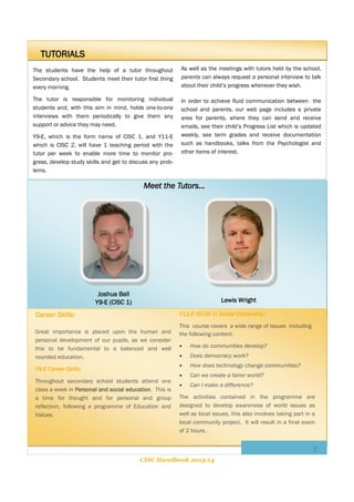 TUTORIALS
The students have the help of a tutor throughout
Secondary school. Students meet their tutor first thing
every morning.

As well as the meetings with tutors held by the school,
parents can always request a personal interview to talk
about their child’s progress whenever they wish.

The tutor is responsible for monitoring individual
students and, with this aim in mind, holds one-to-one
interviews with them periodically to give them any
support or advice they may need.

In order to achieve fluid communication between the
school and parents, our web page includes a private
area for parents, where they can send and receive
emails, see their child’s Progress List which is updated
weekly, see term grades and receive documentation
such as handbooks, talks from the Psychologist and
other items of interest.

Y9-E, which is the form name of CISC 1, and Y11-E
which is CISC 2, will have 1 teaching period with the
tutor per week to enable more time to monitor progress, develop study skills and get to discuss any problems.

Meet the Tutors...

Joshua Ball
Y9-E (CISC 1)

Lewis Wright
Y11-E IGCSE in Global Citizenship:

Career Skills:
Great importance is placed upon the human and
personal development of our pupils, as we consider
this to be fundamental to a balanced and well
rounded education.

This course covers a wide range of issues including
the following content:

Throughout secondary school students attend one
class a week in Personal and social education. This is
a time for thought and for personal and group
reflection, following a programme of Education and
Values.

How do communities develop?



Does democracy work?



Y9-E Career Skills:



How does technology change communities?



Can we create a fairer world?



Can I make a difference?

The activities contained in the programme are
designed to develop awareness of world issues as
well as local issues, this also involves taking part in a
local community project. It will result in a final exam
of 2 hours .

3
CISC Handbook 2013-14

 