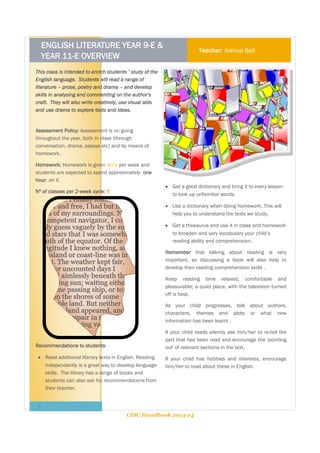 ENGLISH LITERATURE YEAR 9-E &
YEAR 11-E OVERVIEW

Teacher: Joshua Ball

This class is intended to enrich students ’ study of the
English language. Students will read a range of
literature – prose, poetry and drama – and develop
skills in analysing and commenting on the author’s
craft. They will also write creatively, use visual aids
and use drama to explore texts and ideas.

Assessment Policy: Assessment is on going
throughout the year, both in class (through
conversation, drama, essays etc) and by means of
homework.
Homework: Homework is given once per week and
students are expected to spend approximately one
hour on it.
Nº of classes per 2-week cycle: 6

 Get a good dictionary and bring it to every lesson
to look up unfamiliar words.
 Use a dictionary when doing homework. This will
help you to understand the texts we study.
 Get a thesaurus and use it in class and homework
to broaden and vary vocabulary your child’s
reading ability and comprehension.
Remember that talking about reading is very
important, so discussing a book will also help to
develop their reading comprehension skills .
Keep reading time relaxed, comfortable and
pleasurable; a quiet place, with the television turned
off is best.
As your child progresses, talk about authors,
characters, themes and plots or what new
information has been learnt .
If your child reads silently ask him/her to re-tell the
part that has been read and encourage the 'pointing
out' of relevant sections in the text.

Recommendations to students:
 Read additional literary texts in English. Reading
independently is a great way to develop language
skills. The library has a range of books and
students can also ask for recommendations from
their teacher.

If your child has hobbies and interests, encourage
him/her to read about these in English.

7
CISC Handbook 2013-14

 