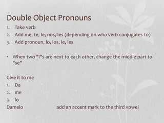 Double Object Pronouns
1. Take verb
2. Add me, te, le, nos, les (depending on who verb conjugates to)
3. Add pronoun, lo, los, le, les

• When two "l"s are next to each other, change the middle part to
  "se"

Give it to me
1. Da
2. me
3. lo
Damelo                add an accent mark to the third vowel
 