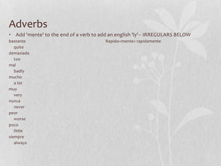 Adverbs
• Add 'mente' to the end of a verb to add an english 'ly'-- IRREGULARS BELOW
bastante                                Rapido+mente= rapidamente
   quite
demasiado
   too
mal
   badly
mucho
   a lot
muy
   very
nunca
   never
peor
   worse
poco
   little
siempre
   always
 