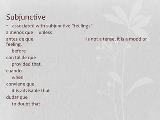 Subjunctive
• associated with subjunctive "feelings"
a menos que unless
antes de que                         Is not a tense, it is a mood or
feeling.
   before
con tal de que
   provided that
cuando
   when
conviene que
   it is advisable that
dudar que
   to doubt that
 