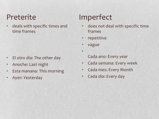 Preterite                         Imperfect
• deals with specific times and   • does not deal with specific time
  time frames                       frames
                                  • repetitive
                                  • vague
                                  •
•   El otro dia: The other day      Cada ano: Every year
•   Anoche: Last night            • Cada semana: Every week
•   Esta manana: This morning     • Cada mes: Every Month
•   Ayer: Yesterday               • Cada dia: Every day
 