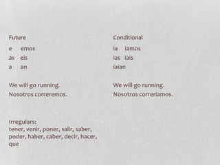 Future                               Conditional
e emos                               ia iamos
as eis                               ias iais
a an                                 iaian

We will go running.                  We will go running.
Nosotros correremos.                 Nosotros correriamos.



Irregulars:
tener, venir, poner, salir, saber,
poder, haber, caber, decir, hacer,
que
 