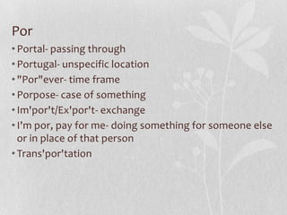 Por
• Portal- passing through
• Portugal- unspecific location
• "Por"ever- time frame
• Porpose- case of something
• Im'por't/Ex'por't- exchange
• I'm por, pay for me- doing something for someone else
  or in place of that person
• Trans'por'tation
 