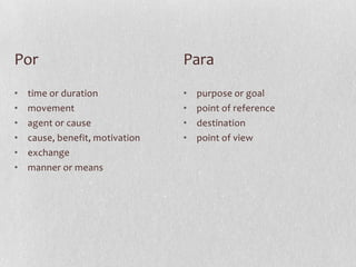 Por                              Para
•   time or duration             •   purpose or goal
•   movement                     •   point of reference
•   agent or cause               •   destination
•   cause, benefit, motivation   •   point of view
•   exchange
•   manner or means
 