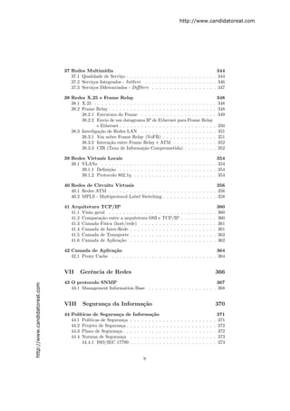 http://www.candidatoreal.com




                               37 Redes Multim´   ıdia                                                                                         344
                                  37.1 Qualidade de Servi¸o . . . . . . . . . . . . . . . . . . . . . . . . .
                                                          c                                                                                    344
                                  37.2 Servi¸os Integrados - IntServ . . . . . . . . . . . . . . . . . . . .
                                            c                                                                                                  346
                                  37.3 Servi¸os Diferenciados - DiﬀServ . . . . . . . . . . . . . . . . . .
                                            c                                                                                                  347

                               38 Redes X.25 e Frame Relay                                                                                     348
                                  38.1 X.25 . . . . . . . . . . . . . . . . . . . . . . . . . . . . . . . . . .                                348
                                  38.2 Frame Relay . . . . . . . . . . . . . . . . . . . . . . . . . . . . . .                                 348
                                       38.2.1 Estrutura do Frame . . . . . . . . . . . . . . . . . . . . .                                     349
                                       38.2.2 Envio de um datagrama IP de Ethernet para Frame Relay
                                               e Ethernet . . . . . . . . . . . . . . . . . . . . . . . . . . .                                350
                                  38.3 Interliga¸˜o de Redes LAN . . . . . . . . . . . . . . . . . . . . .
                                                ca                                                                                             351
                                       38.3.1 Voz sobre Frame Relay (VoFR) . . . . . . . . . . . . . . .                                       351
                                       38.3.2 Intera¸˜o entre Frame Relay e ATM . . . . . . . . . . . .
                                                     ca                                                                                        352
                                       38.3.3 CIR (Taxa de Informa¸˜o Comprometida) . . . . . . . . .
                                                                       ca                                                                      352

                               39 Redes Virtuais Locais                                                      354
                                  39.1 VLANs . . . . . . . . . . . . . . . . . . . . . . . . . . . . . . . . 354
                                       39.1.1 Deﬁni¸˜o . . . . . . . . . . . . . . . . . . . . . . . . . . . 354
                                                   ca
                                       39.1.2 Protocolo 802.1q . . . . . . . . . . . . . . . . . . . . . . . 354

                               40 Redes de Circuito Virtuais                                                 356
                                  40.1 Redes ATM . . . . . . . . . . . . . . . . . . . . . . . . . . . . . . 356
                                  40.2 MPLS - Multiprotocol Label Switching . . . . . . . . . . . . . . . 358

                               41 Arquitetura TCP/IP                                                                                           360
                                  41.1 Vis˜o geral . . . . . . . . . . . . . . . . . . . .
                                          a                                                            .   .   .   .   .   .   .   .   .   .   360
                                  41.2 Compara¸˜o entre a arquitetura OSI e TCP/IP
                                                ca                                                     .   .   .   .   .   .   .   .   .   .   360
                                  41.3 Camada F´ ısica (host/rede) . . . . . . . . . . .               .   .   .   .   .   .   .   .   .   .   361
                                  41.4 Camada de Inter-Rede . . . . . . . . . . . . . .                .   .   .   .   .   .   .   .   .   .   361
                                  41.5 Camada de Transporte . . . . . . . . . . . . . .                .   .   .   .   .   .   .   .   .   .   362
                                  41.6 Camada de Aplica¸˜o . . . . . . . . . . . . . .
                                                          ca                                           .   .   .   .   .   .   .   .   .   .   362

                               42 Camada de Aplica¸˜o
                                                    ca                                                       364
                                  42.1 Proxy Cache . . . . . . . . . . . . . . . . . . . . . . . . . . . . . 364


                               VII     Gerˆncia de Redes
                                          e                                                                                                    366
                               43 O protocolo SNMP                                                       367
http://www.candidatoreal.com




                                  43.1 Management Information Base . . . . . . . . . . . . . . . . . . . 368


                               VIII     Seguran¸a da Informa¸˜o
                                               c            ca                                                                                 370
                               44 Pol´ıticas de Seguran¸a de Informa¸˜o
                                                           c               ca                                                                  371
                                  44.1 Pol´ıticas de Seguran¸a . . . . . . . . .
                                                              c                    .   .   .   .   .   .   .   .   .   .   .   .   .   .   .   371
                                  44.2 Projeto de Seguran¸a . . . . . . . . . .
                                                            c                      .   .   .   .   .   .   .   .   .   .   .   .   .   .   .   372
                                  44.3 Plano de Seguran¸a . . . . . . . . . . .
                                                          c                        .   .   .   .   .   .   .   .   .   .   .   .   .   .   .   372
                                  44.4 Normas de Seguran¸a . . . . . . . . .
                                                             c                     .   .   .   .   .   .   .   .   .   .   .   .   .   .   .   373
                                        44.4.1 ISO/IEC 17799 . . . . . . . . .     .   .   .   .   .   .   .   .   .   .   .   .   .   .   .   373


                                                                        9
 