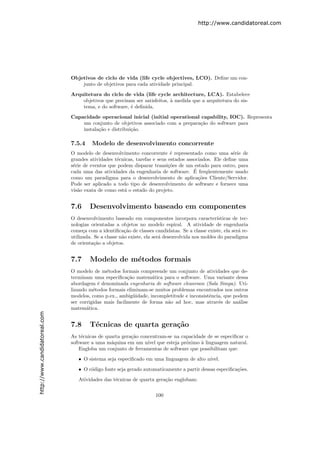 http://www.candidatoreal.com




                               Objetivos de ciclo de vida (life cycle objectives, LCO). Deﬁne um con-
                                   junto de objetivos para cada atividade principal.

                               Arquitetura do ciclo de vida (life cycle architecture, LCA). Estabelece
                                   objetivos que precisam ser satisfeitos, ` medida que a arquitetura do sis-
                                                                           a
                                   tema, e do software, ´ deﬁnida.
                                                        e

                               Capacidade operacional inicial (initial operational capability, IOC). Representa
                                   um conjunto de objetivos associado com a prepara¸˜o do software para
                                                                                   ca
                                   instala¸˜o e distribui¸˜o.
                                          ca             ca

                               7.5.4    Modelo de desenvolvimento concorrente
                               O modelo de desenvolvimento concorrente ´ representado como uma s´rie de
                                                                            e                          e
                               grandes atividades t´cnicas, tarefas e seus estados associados. Ele deﬁne uma
                                                   e
                               s´rie de eventos que podem disparar transi¸˜es de um estado para outro, para
                                e                                          co
                                                                                      ´
                               cada uma das atividades da engenharia de software. E freq¨entemente usado
                                                                                            u
                               como um paradigma para o desenvolvimento de aplica¸˜es Cliente/Servidor.
                                                                                        co
                               Pode ser aplicado a todo tipo de desenvolvimento de software e fornece uma
                               vis˜o exata de como est´ o estado do projeto.
                                  a                   a


                               7.6     Desenvolvimento baseado em componentes
                               O desenvolvimento baseado em componentes incorpora caracter´       ısticas de tec-
                               nologias orientadas a objetos no modelo espiral. A atividade de engenharia
                               come¸a com a identiﬁca¸˜o de classes candidatas. Se a classe existe, ela ser´ re-
                                     c                  ca                                                  a
                               utilizada. Se a classe n˜o existe, ela ser´ desenvolvida nos moldes do paradigma
                                                       a                 a
                               de orienta¸˜o a objetos.
                                          ca


                               7.7     Modelo de m´todos formais
                                                  e
                               O modelo de m´todos formais compreende um conjunto de atividades que de-
                                               e
                               terminam uma especiﬁca¸˜o matem´tica para o software. Uma variante dessa
                                                        ca        a
                               abordagem ´ denominada engenharia de software cleanroon (Sala Simpa). Uti-
                                           e
                               lizando m´todos formais eliminam-se muitos problemas encontrados nos outros
                                         e
                               modelos, como p.ex., ambig¨idade, incompletitude e inconsistˆncia, que podem
                                                           u                               e
                               ser corrigidas mais facilmente de forma n˜o ad hoc, mas atrav´s de an´lise
                                                                        a                      e        a
                               matem´tica.
                                      a
http://www.candidatoreal.com




                               7.8     T´cnicas de quarta gera¸˜o
                                        e                     ca
                               As t´cnicas de quarta gera¸˜o concentram-se na capacidade de se especiﬁcar o
                                    e                    ca
                               software a uma m´quina em um n´ que esteja pr´ximo ` linguagem natural.
                                                a               ıvel            o     a
                                   Engloba um conjunto de ferramentas de software que possibilitam que:

                                  • O sistema seja especiﬁcado em uma linguagem de alto n´
                                                                                         ıvel.
                                  • O c´digo fonte seja gerado automaticamente a partir dessas especiﬁca¸˜es.
                                       o                                                                co

                                  Atividades das t´cnicas de quarta gera¸˜o englobam:
                                                  e                     ca


                                                                      100
 