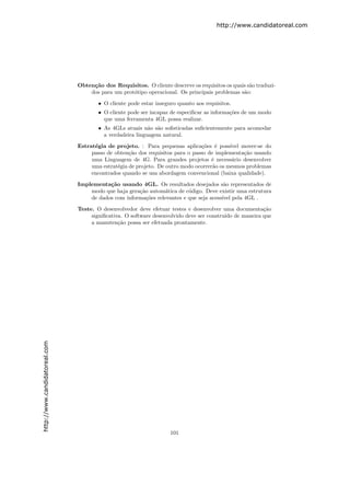 http://www.candidatoreal.com




                               Obten¸˜o dos Requisitos. O cliente descreve os requisitos os quais s˜o traduzi-
                                    ca                                                             a
                                   dos para um prot´tipo operacional. Os principais problemas s˜o:
                                                   o                                            a

                                       • O cliente pode estar inseguro quanto aos requisitos.
                                       • O cliente pode ser incapaz de especiﬁcar as informa¸˜es de um modo
                                                                                            co
                                         que uma ferramenta 4GL possa realizar.
                                       • As 4GLs atuais n˜o s˜o soﬁsticadas suﬁcientemente para acomodar
                                                           a a
                                         a verdadeira linguagem natural.

                               Estrat´gia de projeto. : Para pequenas aplica¸˜es ´ poss´
                                     e                                          co e       ıvel mover-se do
                                    passo de obten¸˜o dos requisitos para o passo de implementa¸˜o usando
                                                   ca                                            ca
                                    uma Linguagem de 4G. Para grandes projetos ´ necess´rio desenvolver
                                                                                    e       a
                                    uma estrat´gia de projeto. De outro modo ocorrer˜o os mesmos problemas
                                              e                                     a
                                    encontrados quando se usa abordagem convencional (baixa qualidade).

                               Implementa¸˜o usando 4GL. Os resultados desejados s˜o representados de
                                          ca                                            a
                                   modo que haja gera¸˜o autom´tica de c´digo. Deve existir uma estrutura
                                                     ca         a        o
                                   de dados com informa¸oes relevantes e que seja acess´ pela 4GL .
                                                        c˜                             ıvel

                               Teste. O desenvolvedor deve efetuar testes e desenvolver uma documenta¸˜o
                                                                                                       ca
                                    signiﬁcativa. O software desenvolvido deve ser constru´ de maneira que
                                                                                          ıdo
                                    a manuten¸˜o possa ser efetuada prontamente.
                                               ca
http://www.candidatoreal.com




                                                                    101
 