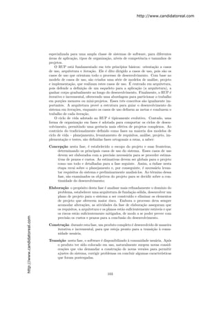http://www.candidatoreal.com




                               especializada para uma ampla classe de sistemas de software, para diferentes
                               a
                               ´reas de aplica¸˜o, tipos de organiza¸˜o, n´
                                               ca                    ca   ıveis de competˆncia e tamanhos de
                                                                                          e
                               projetos.
                                   O RUP est´ fundamentado em trˆs princ´
                                               a                      e      ıpios b´sicos: orienta¸˜o a casos
                                                                                     a             ca
                               de uso, arquitetura e itera¸˜o. Ele ´ dito dirigido a casos de uso, pois s˜o os
                                                           ca       e                                    a
                               casos de uso que orientam todo o processo de desenvolvimento. Com base no
                               modelo de casos de uso, s˜o criados uma s´rie de modelos de an´lise, projeto
                                                           a               e                     a
                                                                                    ´
                               e implementa¸˜o, que realizam estes casos de uso. E centrado em arquitetura,
                                              ca
                               pois defende a deﬁni¸˜o de um esqueleto para a aplica¸˜o (a arquitetura), a
                                                      ca                                ca
                               ganhar corpo gradualmente ao longo do desenvolvimento. Finalmente, o RUP ´    e
                               iterativo e incremental, oferecendo uma abordagem para particionar o trabalho
                               em por¸˜es menores ou mini-projetos. Esses trˆs conceitos s˜o igualmente im-
                                       co                                      e             a
                               portantes. A arquitetura provˆ a estrutura para guiar o desenvolvimento do
                                                               e
                               sistema em itera¸˜es, enquanto os casos de uso deﬁnem as metas e conduzem o
                                                 co
                               trabalho de cada itera¸˜o.
                                                       ca
                                   O ciclo de vida adotado no RUP ´ tipicamente evolutivo. Contudo, uma
                                                                       e
                               forma de organiza¸˜o em fases ´ adotada para comportar os ciclos de desen-
                                                   ca            e
                               volvimento, permitindo uma gerˆncia mais efetiva de projetos complexos. Ao
                                                                 e
                               contr´rio do tradicionalmente deﬁnido como fases na maioria dos modelos de
                                     a
                               ciclo de vida – planejamento, levantamento de requisitos, an´lise, projeto, im-
                                                                                             a
                               plementa¸˜o e testes, s˜o deﬁnidas fases ortogonais a estas, a saber:
                                         ca             a

                               Concep¸˜o nesta fase, ´ estabelecido o escopo do projeto e suas fronteiras,
                                      ca                e
                                   determinando os principais casos de uso do sistema. Esses casos de uso
                                   devem ser elaborados com a precis˜o necess´ria para se proceder estima-
                                                                       a       a
                                   tivas de prazos e custos. As estimativas devem ser globais para o projeto
                                   como um todo e detalhadas para a fase seguinte. Assim, a ˆnfase nesta
                                                                                                 e
                                   etapa recai sobre o planejamento e, por conseguinte, ´ necess´rio levan-
                                                                                          e        a
                                   tar requisitos do sistema e preliminarmente analis´-los. Ao t´rmino dessa
                                                                                     a          e
                                   fase, s˜o examinados os objetivos do projeto para se decidir sobre a con-
                                          a
                                   tinuidade do desenvolvimento;

                               Elabora¸˜o o prop´sito desta fase ´ analisar mais reﬁnadamente o dom´
                                       ca          o               e                                    ınio do
                                   problema, estabelecer uma arquitetura de funda¸˜o s´lida, desenvolver um
                                                                                      ca o
                                   plano de projeto para o sistema a ser constru´ e eliminar os elementos
                                                                                    ıdo
                                   de projeto que oferecem maior risco. Embora o processo deva sempre
                                   acomodar altera¸˜es, as atividades da fase de elabora¸˜o asseguram que
                                                     co                                     ca
                                   os requisitos, a arquitetura e os planos est˜o suﬁcientemente est´veis e que
                                                                               a                    a
                                   os riscos est˜o suﬁcientemente mitigados, de modo a se poder prever com
                                                a
http://www.candidatoreal.com




                                   precis˜o os custos e prazos para a conclus˜o do desenvolvimento.
                                          a                                     a

                               Constru¸˜o durante esta fase, um produto completo ´ desenvolvido de maneira
                                       ca                                          e
                                   iterativa e incremental, para que esteja pronto para a transi¸˜o ` comu-
                                                                                                ca a
                                   nidade usu´ria.
                                               a

                               Transi¸˜o nesta fase, o software ´ disponibilizado ` comunidade usu´ria. Ap´s
                                     ca                         e                 a               a         o
                                   o produto ter sido colocado em uso, naturalmente surgem novas consid-
                                   era¸˜es que v˜o demandar a constru¸˜o de novas vers˜es para permitir
                                      co          a                       ca               o
                                   ajustes do sistema, corrigir problemas ou concluir algumas caracter´ısticas
                                   que foram postergadas.



                                                                     103
 