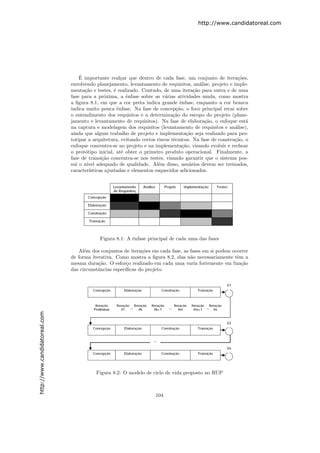 http://www.candidatoreal.com




                                   ´
                                   E importante real¸ar que dentro de cada fase, um conjunto de itera¸˜es,
                                                        c                                                  co
                               envolvendo planejamento, levantamento de requisitos, an´lise, projeto e imple-
                                                                                           a
                               menta¸˜o e testes, ´ realizado. Contudo, de uma itera¸˜o para outra e de uma
                                     ca             e                                   ca
                               fase para a pr´xima, a ˆnfase sobre as v´rias atividades muda, como mostra
                                               o          e               a
                               a ﬁgura 8.1, em que a cor preta indica grande ˆnfase, enquanto a cor branca
                                                                                  e
                               indica muito pouca ˆnfase. Na fase de concep¸˜o, o foco principal recai sobre
                                                      e                         ca
                               o entendimento dos requisitos e a determina¸˜o do escopo do projeto (plane-
                                                                              ca
                               jamento e levantamento de requisitos). Na fase de elabora¸˜o, o enfoque est´
                                                                                             ca               a
                               na captura e modelagem dos requisitos (levantamento de requisitos e an´lise),
                                                                                                         a
                               ainda que algum trabalho de projeto e implementa¸˜o seja realizado para pro-
                                                                                     ca
                               totipar a arquitetura, evitando certos riscos t´cnicos. Na fase de constru¸˜o, o
                                                                              e                          ca
                               enfoque concentra-se no projeto e na implementa¸˜o, visando evoluir e rechear
                                                                                   ca
                               o prot´tipo inicial, at´ obter o primeiro produto operacional. Finalmente, a
                                      o                 e
                               fase de transi¸˜o concentra-se nos testes, visando garantir que o sistema pos-
                                              ca
                               sui o n´ıvel adequado de qualidade. Al´m disso, usu´rios devem ser treinados,
                                                                       e              a
                               caracter´ısticas ajustadas e elementos esquecidos adicionados.




                                            Figura 8.1: A ˆnfase principal de cada uma das fases
                                                          e

                                  Al´m dos conjuntos de itera¸˜es em cada fase, as fases em si podem ocorrer
                                     e                        co
                               de forma iterativa. Como mostra a ﬁgura 8.2, elas n˜o necessariamente tˆm a
                                                                                   a                   e
                               mesma dura¸˜o. O esfor¸o realizado em cada uma varia fortemente em fun¸˜o
                                           ca           c                                                ca
                               das circunstˆncias espec´
                                           a           ıﬁcas do projeto.
http://www.candidatoreal.com




                                          Figura 8.2: O modelo de ciclo de vida proposto no RUP



                                                                     104
 