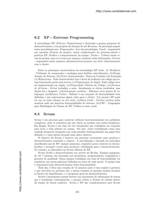 http://www.candidatoreal.com




                               8.2     XP - Extreme Programming
                               A metodologia XP (Extreme Programming) ´ destinada a grupos pequenos de
                                                                           e
                               desenvolvimento, e em projetos de dura¸˜o de at´ 36 meses. Os principais papeis
                                                                     ca       e
                               nesta metodologia s˜o: Programador - foco da metodologia; Coach - respons´vel
                                                  a                                                       a
                               por quest˜es t´cnicas do projeto, maior conhecimento do processo,valores e
                                          o    e
                               pr´ticas XP. Veriﬁca o comportamento da equipe; Tracker - Coletar sinais vi-
                                  a
                               tais do projeto uma ou 2 vezes por semana e mantem todos informados; Gerente
                               - respons´vel pelos assuntos administrativos,mantem um forte relacionamento
                                         a
                               com o cliente.

                                   Entre as principais caracteristicas da metodologia XP est˜o: (i) Met´foras
                                                                                             a          a
                               - Utiliza¸˜o de compara˜es e analogias para facilitar entendimento; (ii)Design
                                        ca              o
                               Simples do Sistema; (iii)Testes Automatizados - Testes de Unidade e de Aceita¸˜o;
                                                                                                            ca
                               (iv)Refactoring - Todo desenvolvedor tem o dever de melhorar um c´digo que es-
                                                                                                  o
                               teja funcionado por´m mal escrito; (v)Programa¸ao de Dupla- Todo c´digo deve
                                                   e                           c˜                   o
                               ser implementado em dupla; (vi)Propriedade Coletiva do C´digo; (vii)Semana
                                                                                           o
                               de 40 horas - Evitar trabalhar a mais. Incialmente se obtem resultados, mas
                               depois h´ o desgaste; (viii)Integra¸˜o cont´
                                        a                          ca      ınua - Eliminar erros graves de in-
                               tegra¸˜o; (ix)Releases Curtos - Release ´ um conjunto de funcionalidade bem
                                     ca                                  e
                               deﬁnidas e que representam algum valor para o cliente. Um projeto XP pode
                               ter um ou mais releases no seu ciclo; (x)Story Cards - Cartoes escritos pelos
                               usu´rios onde s˜o descritas funcionalidades do sistema; (xi)CRC - Linguagem
                                   a           a
                               para Modelagem de Classes do XP. Utiliza os story cards.


                               8.3     Scrum
                               Scrum ´ um processo para construir software incrementalmente em ambientes
                                       e
                               complexos, onde os requisitos n˜o s˜o claros ou mudam com muita freq¨ˆncia.
                                                                a a                                    ue
                               Em Rugby, Scrum ´ um time de oito integrantes que trabalham em conjunto
                                                    e
                               para levar a bola adiante no campo. Ou seja: times trabalhando como uma
                               unidade altamente integrada com cada membro desempenhando um papel bem
                               deﬁnido e o time inteiro focando num unico objetivo.
                                                                      ´
                                   O objetivo do Scrum ´ fornecer um processo conveniente para projetos e
                                                          e
                               desenvolvimento orientado a objetos. A metodologia ´ baseada em princ´
                                                                                      e                   ıpios
                               semelhantes aos de XP: equipes pequenas, requisitos pouco est´veis ou descon-
                                                                                              a
                               hecidos, e itera¸˜es curtas para promover visibilidade para o desenvolvimento.
                                                co
                               No entanto, as dimens˜es em Scrum diferem de XP.
                                                      o
http://www.candidatoreal.com




                                   Scrum divide o desenvolvimento em sprints de 30 dias. Equipes pequenas,
                               de at´ 7 pessoas, s˜o formadas por projetistas, programadores, engenheiros e
                                     e             a
                               gerentes de qualidade. Estas equipes trabalham em cima de funcionalidade (os
                               requisitos, em outras palavras) deﬁnidas no in´ de cada sprint. A equipe toda
                                                                             ıcio
                               ´ respons´vel pelo desenvolvimento desta funcionalidade.
                               e         a
                                   Todo dia, ´ feita uma reuni˜o de 15 minutos onde o time exp˜es ` gerˆncia
                                              e                a                                o a      e
                               o que ser´ feito no pr´ximo dia, e nestas reuni˜es os gerentes podem levantar
                                         a            o                         o
                               os fatores de impedimento, e o progresso geral do desenvolvimento.
                                   Scrum ´ interessante porque fornece um mecanismo de informa¸˜o de status
                                           e                                                     ca
                               que ´ atualizado continuamente, e porque utiliza a divis˜o de tarefas dentro
                                    e                                                    a
                               da equipe de forma explicita. Scrum e XP s˜o complementares pois Scrum
                                                                               a


                                                                     105
 
