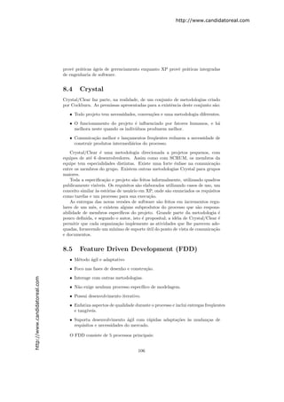 http://www.candidatoreal.com




                               provˆ pr´ticas ´geis de gerenciamento enquanto XP provˆ pr´ticas integradas
                                   e a        a                                      e a
                               de engenharia de software.


                               8.4     Crystal
                               Crystal/Clear faz parte, na realidade, de um conjunto de metodologias criado
                               por Cockburn. As premissas apresentadas para a existˆncia deste conjunto s˜o:
                                                                                   e                     a

                                  • Todo projeto tem necessidades, conven¸˜es e uma metodologia diferentes.
                                                                         co

                                  • O funcionamento do projeto ´ inﬂuenciado por fatores humanos, e h´
                                                                 e                                   a
                                    melhora neste quando os indiv´
                                                                 ıduos produzem melhor.
                                  • Comunica¸˜o melhor e lan¸amentos freq¨entes reduzem a necessidade de
                                              ca              c             u
                                    construir produtos intermedi´rios do processo.
                                                                a
                                   Crystal/Clear ´ uma metodologia direcionada a projetos pequenos, com
                                                   e
                               equipes de at´ 6 desenvolvedores. Assim como com SCRUM, os membros da
                                             e
                               equipe tem especialidades distintas. Existe uma forte ˆnfase na comunica¸˜o
                                                                                          e                   ca
                               entre os membros do grupo. Existem outras metodologias Crystal para grupos
                               maiores.
                                   Toda a especiﬁca¸˜o e projeto s˜o feitos informalmente, utilizando quadros
                                                     ca              a
                               publicamente vis´ ıveis. Os requisitos s˜o elaborados utilizando casos de uso, um
                                                                       a
                               conceito similar `s est´rias de usu´rio em XP, onde s˜o enunciados os requisitos
                                                 a     o           a                  a
                               como tarefas e um processo para sua execu¸˜o. ca
                                   As entregas das novas vers˜es de software s˜o feitos em incrementos regu-
                                                               o                 a
                               lares de um mˆs, e existem alguns subprodutos do processo que s˜o respons-
                                               e                                                      a
                               abilidade de membros espec´   ıﬁcos do projeto. Grande parte da metodologia ´     e
                               pouco deﬁnida, e segundo o autor, isto ´ proposital; a id´ia de Crystal/Clear ´
                                                                         e                 e                     e
                               permitir que cada organiza¸˜o implemente as atividades que lhe parecem ade-
                                                            ca
                               quadas, fornecendo um m´   ınimo de suporte util do ponto de vista de comunica¸˜o
                                                                            ´                                 ca
                               e documentos.


                               8.5     Feature Driven Development (FDD)
                                  • M´todo ´gil e adaptativo
                                     e     a

                                  • Foco nas fases de desenho e constru¸˜o.
                                                                       ca

                                  • Interage com outras metodologias.
http://www.candidatoreal.com




                                  • N˜o exige nenhum processo espec´
                                     a                             ıﬁco de modelagem.

                                  • Possui desenvolvimento iterativo.

                                  • Enfatiza aspectos de qualidade durante o processo e inclui entregas freq¨entes
                                                                                                            u
                                    e tang´
                                          ıveis.

                                  • Suporta desenvolvimento ´gil com r´pidas adapta¸˜es `s mudan¸as de
                                                               a         a         co a         c
                                    requisitos e necessidades do mercado.

                                  O FDD consiste de 5 processos principais:


                                                                      106
 