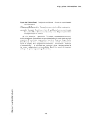 http://www.candidatoreal.com




                               Especular (Speculate). Fixa prazos e objetivos e deﬁne um plano baseado
                                   em componentes.

                               Colaborar (Collaborate). Constru¸˜o concorrente de v´rios componentes.
                                                               ca                  a

                               Aprender (Learn). Repetitivas revis˜es de qualidade e foco na demostran¸˜o
                                                                    o                                    ca
                                   das funcionalidades desenvolvidas (Learning loop). H´ presen¸a do cliente
                                                                                       a       c
                                   e de especialistas do dom´
                                                            ınio.
                                                                        ´
                                   Os ciclos duram de 4 a 8 semanas. E orientado a miss˜es (Mission-driven),
                                                                                          o
                               pois atividades s˜o justiﬁcadas atrav´s de uma miss˜o, que pode mudar ao longo
                                                a                   e             a
                                            ´
                               do projeto. E baseado em componentes e interativo. Os prazos s˜o pr´-ﬁxados
                                                                                                a    e
                               (time-boxed), pois for¸a os participantes do projeto a deﬁnir severamente de-
                                                      c
                               cis˜es do projeto. Uma propriedade interessante ´ a tolerˆncia a mudan¸as
                                  o                                                e        a             c
                               (Change-tolerant). As mudan¸as s˜o freq¨entes, ent˜o ´ sempre melhor es-
                                                               c    a      u          a e
                               tar pronto a adapt´-las do que control´-las. Isso ´ feito atrav´s de constante
                                                   a                    a         e           e
                               avalia¸˜o de quais componentes podem mudar.
                                     ca
http://www.candidatoreal.com




                                                                    108
 