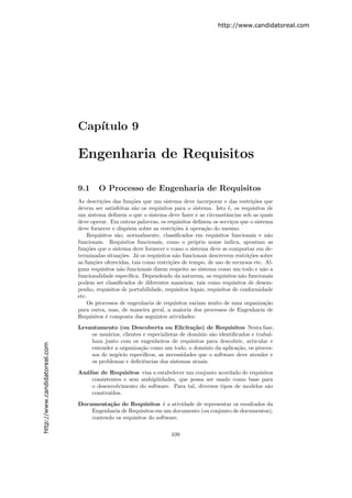 http://www.candidatoreal.com




                               Cap´
                                  ıtulo 9

                               Engenharia de Requisitos

                               9.1     O Processo de Engenharia de Requisitos
                               As descri¸˜es das fun¸˜es que um sistema deve incorporar e das restri¸˜es que
                                         co          co                                                  co
                               devem ser satisfeitas s˜o os requisitos para o sistema. Isto ´, os requisitos de
                                                       a                                       e
                               um sistema deﬁnem o que o sistema deve fazer e as circunstˆncias sob as quais
                                                                                              a
                               deve operar. Em outras palavras, os requisitos deﬁnem os servi¸os que o sistema
                                                                                                 c
                               deve fornecer e disp˜em sobre as restri¸˜es ` opera¸˜o do mesmo.
                                                   o                   co a         ca
                                   Requisitos s˜o, normalmente, classiﬁcados em requisitos funcionais e n˜o
                                               a                                                              a
                               funcionais. Requisitos funcionais, como o pr´prio nome indica, apontam as
                                                                                o
                               fun¸˜es que o sistema deve fornecer e como o sistema deve se comportar em de-
                                   co
                               terminadas situa¸˜es. J´ os requisitos n˜o funcionais descrevem restri¸˜es sobre
                                                co      a               a                              co
                               as fun¸˜es oferecidas, tais como restri¸˜es de tempo, de uso de recursos etc. Al-
                                      co                              co
                               guns requisitos n˜o funcionais dizem respeito ao sistema como um todo e n˜o a
                                                a                                                           a
                               funcionalidade espec´ıﬁca. Dependendo da natureza, os requisitos n˜o funcionais
                                                                                                     a
                               podem ser classiﬁcados de diferentes maneiras, tais como requisitos de desem-
                               penho, requisitos de portabilidade, requisitos legais, requisitos de conformidade
                               etc.
                                   Os processos de engenharia de requisitos variam muito de uma organiza¸˜o  ca
                               para outra, mas, de maneira geral, a maioria dos processos de Engenharia de
                               Requisitos ´ composta das seguintes atividades:
                                           e
                               Levantamento (ou Descoberta ou Elicita¸˜o) de Requisitos Nesta fase,
                                                                              ca
                                   os usu´rios, clientes e especialistas de dom´
                                         a                                      ınio s˜o identiﬁcados e trabal-
                                                                                      a
                                   ham junto com os engenheiros de requisitos para descobrir, articular e
http://www.candidatoreal.com




                                   entender a organiza¸˜o como um todo, o dom´
                                                        ca                         ınio da aplica¸˜o, os proces-
                                                                                                 ca
                                   sos de neg´cio espec´
                                             o           ıﬁcos, as necessidades que o software deve atender e
                                   os problemas e deﬁciˆncias dos sistemas atuais.
                                                         e
                               An´lise de Requisitos visa a estabelecer um conjunto acordado de requisitos
                                 a
                                   consistentes e sem ambig¨idades, que possa ser usado como base para
                                                            u
                                   o desenvolvimento do software. Para tal, diversos tipos de modelos s˜o
                                                                                                        a
                                   constru´ıdos.
                               Documenta¸˜o de Requisitos ´ a atividade de representar os resultados da
                                          ca                    e
                                   Engenharia de Requisitos em um documento (ou conjunto de documentos),
                                   contendo os requisitos do software.

                                                                     109
 