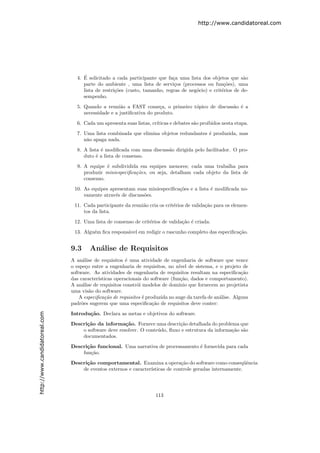 http://www.candidatoreal.com




                                    ´
                                 4. E solicitado a cada participante que fa¸a uma lista dos objetos que s˜o
                                                                            c                               a
                                    parte do ambiente , uma lista de servi¸os (processos ou fun¸˜es), uma
                                                                            c                      co
                                    lista de restri¸˜es (custo, tamanho, regras de neg´cio) e crit´rios de de-
                                                   co                                 o           e
                                    sempenho.

                                 5. Quando a reuni˜o a FAST come¸a, o primeiro t´pico de discuss˜o ´ a
                                                    a                 c         o               a e
                                    necessidade e a justiﬁcativa do produto.

                                 6. Cada um apresenta suas listas, cr´
                                                                     ıticas e debates s˜o proibidos nesta etapa.
                                                                                       a

                                 7. Uma lista combinada que elimina objetos redundantes ´ produzida, mas
                                                                                        e
                                    n˜o apaga nada.
                                     a
                                 8. A lista ´ modiﬁcada com uma discuss˜o dirigida pelo facilitador. O pro-
                                            e                          a
                                    duto ´ a lista de consenso.
                                          e

                                 9. A equipe ´ subdividida em equipes menores; cada uma trabalha para
                                              e
                                    produzir miniespeciﬁca¸oes, ou seja, detalham cada objeto da lista de
                                                          c˜
                                    consenso.
                                10. As equipes apresentam suas miniespeciﬁca¸˜es e a lista ´ modiﬁcada no-
                                                                            co             e
                                    vamente atrav´s de discuss˜es.
                                                 e            o

                                11. Cada participante da reuni˜o cria os crit´rios de valida¸˜o para os elemen-
                                                              a              e              ca
                                    tos da lista.

                                12. Uma lista de consenso de crit´rios de valida¸˜o ´ criada.
                                                                 e              ca e
                                13. Algu´m ﬁca respons´vel em redigir o rascunho completo das especiﬁca¸˜o.
                                        e             a                                                ca


                               9.3     An´lise de Requisitos
                                         a
                               A an´lise de requisitos ´ uma atividade de engenharia de software que vence
                                    a                    e
                               o espe¸o entre a engenharia de requisitos, no n´
                                      c                                          ıvel de sistema, e o projeto de
                               software. As atividades de engenharia de requisitos resultam na especiﬁca¸˜o  ca
                               das caracter´ısticas operacionais do software (fun¸˜o, dados e comportamento).
                                                                                  ca
                               A an´lise de requisitos constr´i modelos de dom´
                                    a                         o                 ınio que fornecem ao projetista
                               uma vis˜o do software.
                                        a
                                   A especiﬁca¸˜o de requisitos ´ produzida no auge da tarefa de an´lise. Alguns
                                               ca               e                                   a
                               padr˜es sugerem que uma especiﬁca¸˜o de requisitos deve conter:
                                    o                                ca
http://www.candidatoreal.com




                               Introdu¸˜o. Declara as metas e objetivos do software.
                                      ca

                               Descri¸˜o da informa¸˜o. Fornece uma descri¸˜o detalhada do problema que
                                     ca               ca                     ca
                                   o software deve resolver. O conte´do, ﬂuxo e estrutura da informa¸˜o s˜o
                                                                    u                               ca a
                                   documentados.

                               Descri¸˜o funcional. Uma narrativa de processamento ´ fornecida para cada
                                     ca                                            e
                                   fun¸˜o.
                                      ca

                               Descri¸˜o comportamental. Examina a opera¸˜o do software como conseq¨ˆncia
                                     ca                                        ca                          ue
                                   de eventos externos e caracter´
                                                                 ısticas de controle geradas internamente.




                                                                     113
 