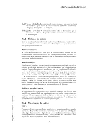 http://www.candidatoreal.com




                               Crit´rios de valida¸˜o. Informa como devemos reconhecer uma implementa¸˜o
                                   e                ca                                                    ca
                                    bem-sucedida e quais classes de testes devem ser conduzidas para validar
                                    a fun¸˜o, o desempenho e as restri¸˜es.
                                         ca                           co
                               Bibliograﬁa e apˆndice. A bibliograﬁa cont´m todos os documentos que se
                                                 e                         e
                                    relacionam ao software. O apˆndice cont´m informa¸˜es que suplementa
                                                                e          e         co
                                    as especiﬁca¸˜es.
                                                co

                               9.3.1    M´todos de an´lise
                                         e           a
                               Entre os mais importantes m´todos de an´lise, trˆs se destacam: A an´lise estru-
                                                             e             a      e                    a
                               turada, a an´lise essencial e a an´lise orientada a objetos. A seguir discutiremos
                                           a                     a
                               suas principais caracter´
                                                       ısticas.

                               An´lise estruturada
                                 a
                               A An´lise Estruturada adota uma vis˜o de desenvolvimento baseada em um
                                     a                               a
                               modelo entrada-processamento-sa´ıda. No paradigma estruturado, os dados s˜o
                                                                                                        a
                               considerados separadamente das fun¸˜es que os transformam e a decomposi¸˜o
                                                                  co                                   ca
                               funcional ´ usada intensamente.
                                         e

                               An´lise essencial
                                 a
                               Os m´todos orientados a fun¸oes conduzem o desenvolvimento de software estru-
                                     e                      c˜
                               turando as aplica¸˜es segundo a ´tica das fun¸˜es (a¸˜es) que o sistema dever´
                                                 co            o             co    co                       a
                               realizar. Os m´todos orientados a dados, por sua vez, enfatizam a identiﬁca¸˜o
                                              e                                                           ca
                               e estrutura¸˜o dos dados, subjugando a an´lise das fun¸˜es para um segundo
                                           ca                              a           co
                               plano. Esses m´todos tˆm origem no projeto de bancos de dados e, geralmente,
                                               e       e
                               tˆm no modelo de Entidades e Relacionamentos (ER) sua principal ferramenta.
                                e
                                   A an´lise essencial ´ uma metodologia estruturada, sendo uma evolu¸˜o da
                                        a              e                                               ca
                               an´lise estruturada. Essa metodologia procurou conciliar as abordagens ori-
                                  a
                               entadas a dados e a fun¸˜es em um unico m´todo, utilizando modelos para
                                                         co          ´        e
                               dados, fun¸˜es e controles (DFDs, DERs e Diagramas de Transi¸˜o de Estados,
                                          co                                                  ca
                               respectivamente) como ferramentas para a modelagem de sistemas.

                               An´lise orientada o objeto
                                 a
                               A orienta¸˜o a objetos pressup˜e que o mundo ´ composto por objetos, onde
                                         ca                   o               e
                               um objeto ´ uma entidade que combina estrutura de dados e comportamento
                                           e
                               funcional. No paradigma orientado a objetos, os sistemas s˜o estruturados a
                                                                                           a
http://www.candidatoreal.com




                               partir dos objetos que existem no dom´
                                                                    ınio do problema, isto ´, os sistemas s˜o
                                                                                           e               a
                               modelados como um n´mero de objetos que interagem.
                                                     u

                               9.3.2    Modelagem da an´lise
                                                       a
                               DFD’s
                               Ferramenta de modelagem utilizada para descrever a transforma¸˜o de entradas
                                                                                               ca
                               em sa´ıdas. Representa um sistema como uma rede de processos interligados
                                                                                 ´
                               entre si por ﬂuxos de dados e dep´sitos de dados. E a ferramenta de modelagem
                                                                o
                               mais importante da an´lise estruturada. Junto com o DER, ´ a ferramenta mais
                                                      a                                    e
                               importante da an´lise essencial. Seus componentes s˜o:
                                                 a                                  a

                                                                      114
 